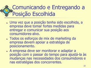 Comunicando e Entregando a
 Posição Escolhida
Uma vez que a posição tenha sido escolhida, a
empresa deve tomar fortes medidas para
entregar e comunicar sua posição aos
consumidores-alvo.
Todos os esforços de mix de marketing da
empresa devem apoiar a estratégia de
posicionamento.
A empresa deve ser monitorar e adaptar a
posição com o passar do tempo para ajustá-la às
mudanças nas necessidades dos consumidores e
nas estratégias dos concorrentes.
                                             22
 