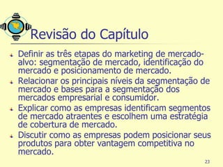 Revisão do Capítulo
Definir as três etapas do marketing de mercado-
alvo: segmentação de mercado, identificação do
mercado e posicionamento de mercado.
Relacionar os principais níveis da segmentação de
mercado e bases para a segmentação dos
mercados empresarial e consumidor.
Explicar como as empresas identificam segmentos
de mercado atraentes e escolhem uma estratégia
de cobertura de mercado.
Discutir como as empresas podem posicionar seus
produtos para obter vantagem competitiva no
mercado.
                                               23
 