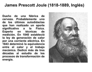 James Prescott Joule (1818-1889, Inglés)

Dueño de una fábrica de
cerveza. Probablemente uno
de los últimos autodidactas
que han realizado un aporte
significativo  a    la   Física.
Experto     en   técnicas    de
medición. En 1840 estableció
la ley de generación de calor
por una corriente eléctrica. En
1843 determinó la equivalencia
entre el calor y el trabajo
mecánico. Dedicó más de tres
décadas al estudio de los
procesos de transformación de
energía.
 