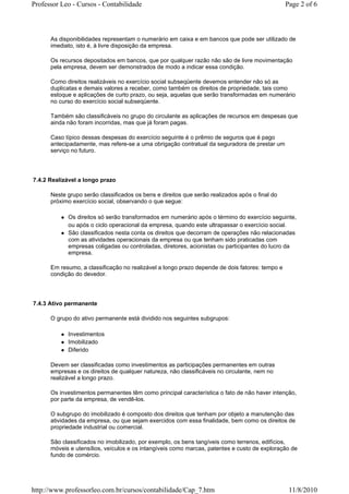 Professor Leo - Cursos - Contabilidade                                                          Page 2 of 6



      As disponibilidades representam o numerário em caixa e em bancos que pode ser utilizado de
      imediato, isto é, à livre disposição da empresa.

      Os recursos depositados em bancos, que por qualquer razão não são de livre movimentação
      pela empresa, devem ser demonstrados de modo a indicar essa condição.

      Como direitos realizáveis no exercício social subseqüente devemos entender não só as
      duplicatas e demais valores a receber, como também os direitos de propriedade, tais como
      estoque e aplicações de curto prazo, ou seja, aquelas que serão transformadas em numerário
      no curso do exercício social subseqüente.

      Também são classificáveis no grupo do circulante as aplicações de recursos em despesas que
      ainda não foram incorridas, mas que já foram pagas.

      Caso típico dessas despesas do exercício seguinte é o prêmio de seguros que é pago
      antecipadamente, mas refere-se a uma obrigação contratual da seguradora de prestar um
      serviço no futuro.




7.4.2 Realizável a longo prazo

      Neste grupo serão classificados os bens e direitos que serão realizados após o final do
      próximo exercício social, observando o que segue:

            Os direitos só serão transformados em numerário após o término do exercício seguinte,
            ou após o ciclo operacional da empresa, quando este ultrapassar o exercício social.
            São classificados nesta conta os direitos que decorram de operações não relacionadas
            com as atividades operacionais da empresa ou que tenham sido praticadas com
            empresas coligadas ou controladas, diretores, acionistas ou participantes do lucro da
            empresa.

      Em resumo, a classificação no realizável a longo prazo depende de dois fatores: tempo e
      condição do devedor.




7.4.3 Ativo permanente

      O grupo do ativo permanente está dividido nos seguintes subgrupos:

            Investimentos
            Imobilizado
            Diferido

      Devem ser classificadas como investimentos as participações permanentes em outras
      empresas e os direitos de qualquer natureza, não classificáveis no circulante, nem no
      realizável a longo prazo.

      Os investimentos permanentes têm como principal característica o fato de não haver intenção,
      por parte da empresa, de vendê-los.

      O subgrupo do imobilizado é composto dos direitos que tenham por objeto a manutenção das
      atividades da empresa, ou que sejam exercidos com essa finalidade, bem como os direitos de
      propriedade industrial ou comercial.

      São classificados no imobilizado, por exemplo, os bens tangíveis como terrenos, edifícios,
      móveis e utensílios, veículos e os intangíveis como marcas, patentes e custo de exploração de
      fundo de comércio.




http://www.professorleo.com.br/cursos/contabilidade/Cap_7.htm                                    11/8/2010
 