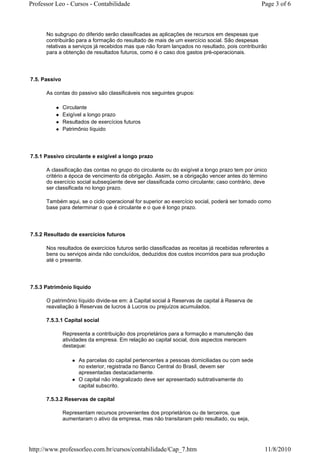 Professor Leo - Cursos - Contabilidade                                                           Page 3 of 6



      No subgrupo do diferido serão classificadas as aplicações de recursos em despesas que
      contribuirão para a formação do resultado de mais de um exercício social. São despesas
      relativas a serviços já recebidos mas que não foram lançados no resultado, pois contribuirão
      para a obtenção de resultados futuros, como é o caso dos gastos pré-operacionais.




7.5. Passivo

      As contas do passivo são classificáveis nos seguintes grupos:

               Circulante
               Exigível a longo prazo
               Resultados de exercícios futuros
               Patrimônio líquido




7.5.1 Passivo circulante e exigível a longo prazo

      A classificação das contas no grupo do circulante ou do exigível a longo prazo tem por único
      critério a época de vencimento da obrigação. Assim, se a obrigação vencer antes do término
      do exercício social subseqüente deve ser classificada como circulante; caso contrário, deve
      ser classificada no longo prazo.

      Também aqui, se o ciclo operacional for superior ao exercício social, poderá ser tomado como
      base para determinar o que é circulante e o que é longo prazo.




7.5.2 Resultado de exercícios futuros

      Nos resultados de exercícios futuros serão classificadas as receitas já recebidas referentes a
      bens ou serviços ainda não concluídos, deduzidos dos custos incorridos para sua produção
      até o presente.




7.5.3 Patrimônio líquido

      O patrimônio líquido divide-se em: à Capital social à Reservas de capital à Reserva de
      reavaliação à Reservas de lucros à Lucros ou prejuízos acumulados.

      7.5.3.1 Capital social

               Representa a contribuição dos proprietários para a formação e manutenção das
               atividades da empresa. Em relação ao capital social, dois aspectos merecem
               destaque:

                     As parcelas do capital pertencentes a pessoas domiciliadas ou com sede
                     no exterior, registrada no Banco Central do Brasil, devem ser
                     apresentadas destacadamente.
                     O capital não integralizado deve ser apresentado subtrativamente do
                     capital subscrito.

      7.5.3.2 Reservas de capital

               Representam recursos provenientes dos proprietários ou de terceiros, que
               aumentaram o ativo da empresa, mas não transitaram pelo resultado, ou seja,




http://www.professorleo.com.br/cursos/contabilidade/Cap_7.htm                                     11/8/2010
 