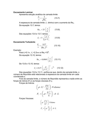 Escoamento Laminar
Apresenta solução analítica da camada limite:
v
5
(13.7)

x
Re x
A espessura da camada limite  v diminui com o aumento do Rex.
Da equação 13.7, temos:
 x 
Re x  25   
 
 v
Das equações 13.6 e 13.7, temos:
x
v  5
 U 
Escoamento Turbulento
v
0,37

x Re x  15

2

(13.8)

(13.9)

(13.10)

Exemplo:
Para L=0.1m,  v =2.3mm e ReL=106.
Da equação 13.10, temos:
 x
Re x  0,0069  

 v
De 13.6 e 13.10, temos:
1






5

(13.11)

4
  
5
 v  0,37  
(13.12)
  U   x

 

Das equações 13.8 e 13.11, verifica-se que, dentro da camada limite, o
número de Reynolds está relacionado à espessura da camada limite em cada
coordenada x.
Fora da camada limite, o número de Reynolds representa a razão entre as
forças de inércia (Fi) e as forças viscosas (Fv).
Forças de Inércia:
5

U 

  U 
  Volume
x 

2

U
Fi    

L



 A L



Forças Viscosas:

  2U 
   2   Volume

x 


 U 
Fv     2   A  L
L 


 