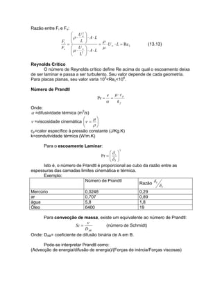 Razão entre Fi e Fv:
2
 U
 
L
Fi 

Fv  U 
  2
L



 A L



  U   L  Re L


 A L


(13.13)

Reynolds Crítico
O número de Reynolds crítico define Re acima do qual o escoamento deixa
de ser laminar e passa a ser turbulento. Seu valor depende de cada geometria.
Para placas planas, seu valor varia 105<Rec<106.
Número de Prandtl

Pr 

   cp


kf

Onde:
 =difusividade térmica (m2/s)


 =viscosidade cinemática   




cp=calor específico à pressão constante (J/Kg.K)
k=condutividade térmica (W/m.K)
Para o escoamento Laminar:
3

 
Pr   v 
 
 T
Isto é, o número de Prandtl é proporcional ao cubo da razão entre as
espessuras das camadas limites cinemática e térmica.
Exemplo:
Número de Prandtl

Razão V

T

Mercúrio
ar
água
Óleo

0,0248
0,707
5,8
6400

0,29
0,89
1,8
19

Para convecção de massa, existe um equivalente ao número de Prandtl:

Sc 



(número de Schmidt)
D AB
Onde: DAB= coeficiente de difusão binária de A em B.
Pode-se interpretar Prandtl como:
(Advecção de energia/difusão de energia)/(Forças de inércia/Forças viscosas)

 