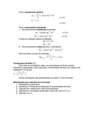 Para o escoamento laminar:
1
1
h x
Nu x 
 0,332  Re 2  Pr 3
kf

(13.19)

hx  2  hx
(13.20)
Para o escoamento turbulento:
1. Para escoamento totalmente turbulento:
4

Nu x  0,0296  Re 5  Pr
4

1

Nu x  0,037  Re 5  Pr 3
Limites de Validade destas correlações:
0,6  Pr  60

1

3

(13.21)
(13.22)

Re x  10 8
2. Para escoamento misto (laminar + turbulento):
4
1
Nu x   0,037  Re 5  871  Pr 3




Para encontrar o ponto de transição:
  U   xcrit
Re critico 
 5  10 5



Temperatura de filme (Tf)
Para usar as correlações vistas, as propriedades do fluído (massa
específica, viscosidade, calor específico, condutividade térmica, etc.) devem ser
avaliadas à Tf, tal que:
 Tsup  T 

Tf  


2


Outras correlações são apresentadas na seção 7.2 do livro texto.
Metodologia para cálculos de convecção
1. Reconhecer a geometria
2. Identificar a Temperatura adequada às propriedades do fluído
3. Calcular Re e determinar o tipo de escoamento
4. Selecionar a correlação apropriada e obter (Nu, Sh) e (h, hm)
5. Calcular q ou  A

 
