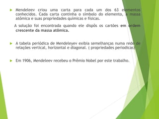  Mendeleev criou uma carta para cada um dos 63 elementos
conhecidos. Cada carta continha o símbolo do elemento, a massa
atômica e suas propriedades químicas e físicas.
A solução foi encontrada quando ele dispôs os cartões em ordem
crescente da massa atômica.
 A tabela periódica de Mendeleyev exibia semelhanças numa rede de
relações vertical, horizontal e diagonal. ( propriedades periodicas)
 Em 1906, Mendeleev recebeu o Prêmio Nobel por este trabalho.
 