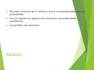 Moseley
 Na ordem crescente de nº. atômico, ocorre uma periodicidade nas suas
propriedades.
 Ou seja repetem-se regularmente elementos com propriedades
semelhantes.
 Lei periódica dos elementos.
 