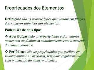 Propriedades dos Elementos
Definição: são as propriedades que variam em função
dos números atômicos dos elementos.
Podem ser de dois tipos:
 Aperiódicas: são as propriedades cujos valores
aumentam ou diminuem continuamente com o aumento
do número atômico.
 Periódicas: são as propriedades que oscilam em
valores mínimos e máximos, repetidos regularmente
com o aumento do número atômico.
 