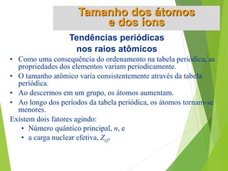 Tendências periódicas
nos raios atômicos
• Como uma consequência do ordenamento na tabela periódica, as
propriedades dos elementos variam periodicamente.
• O tamanho atômico varia consistentemente através da tabela
periódica.
• Ao descermos em um grupo, os átomos aumentam.
• Ao longo dos períodos da tabela periódica, os átomos tornam-se
menores.
Existem dois fatores agindo:
• Número quântico principal, n, e
• a carga nuclear efetiva, Zef.
Tamanho dos átomos
e dos íons
 