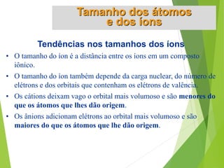 Tendências nos tamanhos dos íons
• O tamanho do íon é a distância entre os íons em um composto
iônico.
• O tamanho do íon também depende da carga nuclear, do número de
elétrons e dos orbitais que contenham os elétrons de valência.
• Os cátions deixam vago o orbital mais volumoso e são menores do
que os átomos que lhes dão origem.
• Os ânions adicionam elétrons ao orbital mais volumoso e são
maiores do que os átomos que lhe dão origem.
Tamanho dos átomos
e dos íons
 