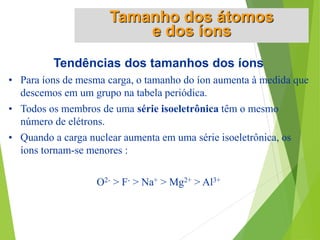 Tendências dos tamanhos dos íons
• Para íons de mesma carga, o tamanho do íon aumenta à medida que
descemos em um grupo na tabela periódica.
• Todos os membros de uma série isoeletrônica têm o mesmo
número de elétrons.
• Quando a carga nuclear aumenta em uma série isoeletrônica, os
íons tornam-se menores :
O2- > F- > Na+ > Mg2+ > Al3+
Tamanho dos átomos
e dos íons
 
