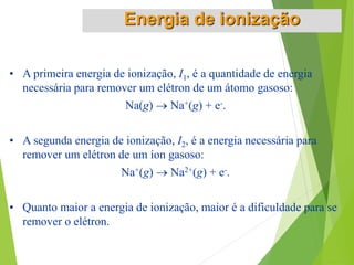 • A primeira energia de ionização, I1, é a quantidade de energia
necessária para remover um elétron de um átomo gasoso:
Na(g)  Na+(g) + e-.
• A segunda energia de ionização, I2, é a energia necessária para
remover um elétron de um íon gasoso:
Na+(g)  Na2+(g) + e-.
• Quanto maior a energia de ionização, maior é a dificuldade para se
remover o elétron.
Energia de ionização
 
