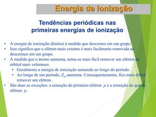 Tendências periódicas nas
primeiras energias de ionização
• A energia de ionização diminui à medida que descemos em um grupo.
• Isso significa que o elétron mais externo é mais facilmente removido ao
descermos em um grupo.
• À medida que o átomo aumenta, torna-se mais fácil remover um elétron do
orbital mais volumoso.
• Geralmente a energia de ionização aumenda ao longo do período.
• Ao longo de um período, Zef aumenta. Consequentemente, fica mais difícil
remover um elétron.
• São duas as exceções: a remoção do primeiro elétron p e a remoção do quarto
elétron p.
Energia de ionização
 