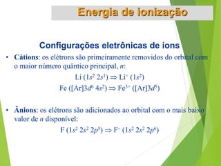 Configurações eletrônicas de íons
• Cátions: os elétrons são primeiramente removidos do orbital com
o maior número quântico principal, n:
Li (1s2 2s1)  Li+ (1s2)
Fe ([Ar]3d6 4s2)  Fe3+ ([Ar]3d5)
• Ânions: os elétrons são adicionados ao orbital com o mais baixo
valor de n disponível:
F (1s2 2s2 2p5)  F (1s2 2s2 2p6)
Energia de ionização
 