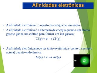 • A afinidade eletrônica é o oposto da energia de ionização.
• A afinidade eletrônica é a alteração de energia quando um átomo
gasoso ganha um elétron para formar um íon gasoso:
Cl(g) + e-  Cl-(g)
• A afinidade eletrônica pode ser tanto exotérmica (como o exemplo
acima) quanto endotérmica:
Ar(g) + e-  Ar-(g)
Afinidades eletrônicas
 