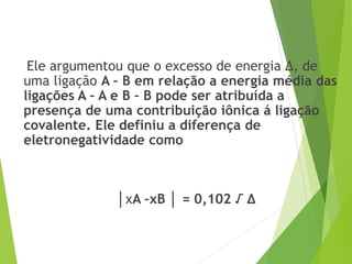 Ele argumentou que o excesso de energia Δ, de
uma ligação A – B em relação a energia média das
ligações A – A e B – B pode ser atribuída a
presença de uma contribuição iônica á ligação
covalente. Ele definiu a diferença de
eletronegatividade como
│χA –χB │ = 0,102 √ Δ
 