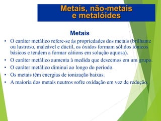 Metais
• O caráter metálico refere-se às propriedades dos metais (brilhante
ou lustroso, maleável e dúctil, os óxidos formam sólidos iônicos
básicos e tendem a formar cátions em solução aquosa).
• O caráter metálico aumenta à medida que descemos em um grupo.
• O caráter metálico diminui ao longo do período.
• Os metais têm energias de ionização baixas.
• A maioria dos metais neutros sofre oxidação em vez de redução.
Metais, não-metais
e metalóides
 