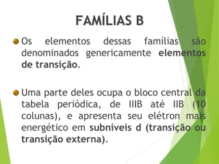 FAMÍLIAS B
Os elementos dessas famílias são
denominados genericamente elementos
de transição.
Uma parte deles ocupa o bloco central da
tabela periódica, de IIIB até IIB (10
colunas), e apresenta seu elétron mais
energético em subníveis d (transição ou
transição externa).
 