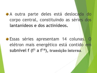 A outra parte deles está deslocada do
corpo central, constituindo as séries dos
lantanídeos e dos actinídeos.
Essas séries apresentam 14 colunas. O
elétron mais energético está contido em
subnível f (f1 a f14), transição interna.
 