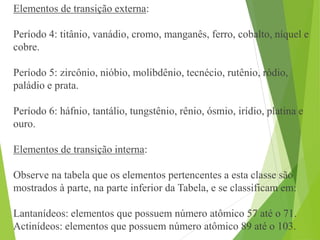 Elementos de transição externa:
Período 4: titânio, vanádio, cromo, manganês, ferro, cobalto, níquel e
cobre.
Período 5: zircônio, nióbio, molibdênio, tecnécio, rutênio, ródio,
paládio e prata.
Período 6: háfnio, tantálio, tungstênio, rênio, ósmio, irídio, platina e
ouro.
Elementos de transição interna:
Observe na tabela que os elementos pertencentes a esta classe são
mostrados à parte, na parte inferior da Tabela, e se classificam em:
Lantanídeos: elementos que possuem número atômico 57 até o 71.
Actinídeos: elementos que possuem número atômico 89 até o 103.
 