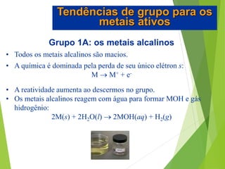 Grupo 1A: os metais alcalinos
• Todos os metais alcalinos são macios.
• A química é dominada pela perda de seu único elétron s:
M  M+ + e-
• A reatividade aumenta ao descermos no grupo.
• Os metais alcalinos reagem com água para formar MOH e gás
hidrogênio:
2M(s) + 2H2O(l)  2MOH(aq) + H2(g)
Tendências de grupo para os
metais ativos
 