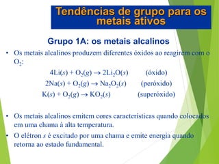 Grupo 1A: os metais alcalinos
• Os metais alcalinos produzem diferentes óxidos ao reagirem com o
O2:
4Li(s) + O2(g)  2Li2O(s) (óxido)
2Na(s) + O2(g)  Na2O2(s) (peróxido)
K(s) + O2(g)  KO2(s) (superóxido)
• Os metais alcalinos emitem cores características quando colocados
em uma chama à alta temperatura.
• O elétron s é excitado por uma chama e emite energia quando
retorna ao estado fundamental.
Tendências de grupo para os
metais ativos
 