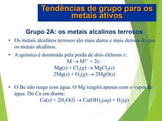 Grupo 2A: os metais alcalinos terrosos
• Os metais alcalinos terrosos são mais duros e mais densos do que
os metais alcalinos.
• A química é dominada pela perda de dois elétrons s:
M  M2+ + 2e-.
Mg(s) + Cl2(g)  MgCl2(s)
2Mg(s) + O2(g)  2MgO(s)
• O Be não reage com água. O Mg reagirá apenas com o vapor de
água. Do Ca em diante:
Ca(s) + 2H2O(l)  Ca(OH)2(aq) + H2(g)
Tendências de grupo para os
metais ativos
 
