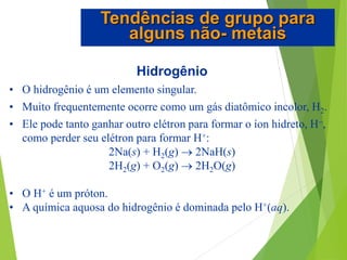 Hidrogênio
• O hidrogênio é um elemento singular.
• Muito frequentemente ocorre como um gás diatômico incolor, H2.
• Ele pode tanto ganhar outro elétron para formar o íon hidreto, H,
como perder seu elétron para formar H+:
2Na(s) + H2(g)  2NaH(s)
2H2(g) + O2(g)  2H2O(g)
• O H+ é um próton.
• A química aquosa do hidrogênio é dominada pelo H+(aq).
Tendências de grupo para
alguns não- metais
 