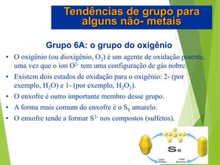 Grupo 6A: o grupo do oxigênio
• O oxigênio (ou dioxigênio, O2) é um agente de oxidação potente,
uma vez que o íon O2- tem uma configuração de gás nobre.
• Existem dois estados de oxidação para o oxigênio: 2- (por
exemplo, H2O) e 1- (por exemplo, H2O2).
• O enxofre é outro importante membro desse grupo.
• A forma mais comum do enxofre é o S8 amarelo.
• O enxofre tende a formar S2- nos compostos (sulfetos).
Tendências de grupo para
alguns não- metais
 