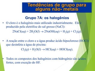 Grupo 7A: os halogênios
• O cloro é o halogênio mais utilizado industrialmente. Ele é
produzido pela eletrólise do sal grosso (NaCl):
2NaCl(aq) + 2H2O(l)  2NaOH(aq) + H2(g) + Cl2(g).
• A reação entre o cloro e a água produz ácido hipocloroso (HOCl)
que desinfeta a água de piscina:
Cl2(g) + H2O(l)  HCl(aq) + HOCl(aq).
• Todos os compostos dos halogênios com hidrogênio são ácidos
fortes, com exceção do HF.
Tendências de grupo para
alguns não- metais
 