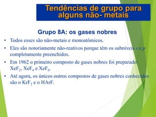 Grupo 8A: os gases nobres
• Todos esses são não-metais e monoatômicos.
• Eles são notoriamente não-reativos porque têm os subníveis s e p
completamente preenchidos.
• Em 1962 o primeiro composto de gases nobres foi preparado:
XeF2, XeF4 e XeF6.
• Até agora, os únicos outros compostos de gases nobres conhecidos
são o KrF2 e o HArF.
Tendências de grupo para
alguns não- metais
 