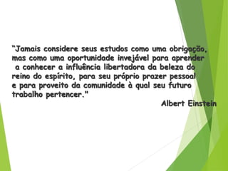 “Jamais considere seus estudos como uma obrigação,
mas como uma oportunidade invejável para aprender
a conhecer a influência libertadora da beleza do
reino do espírito, para seu próprio prazer pessoal
e para proveito da comunidade à qual seu futuro
trabalho pertencer."
Albert Einstein
 