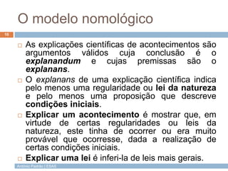 O modelo nomológico
10


        As explicações científicas de acontecimentos são
         argumentos válidos cuja conclusão é o
         explanandum e cujas premissas são o
         explanans.
        O explanans de uma explicação científica indica
         pelo menos uma regularidade ou lei da natureza
         e pelo menos uma proposição que descreve
         condições iniciais.
        Explicar um acontecimento é mostrar que, em
         virtude de certas regularidades ou leis da
         natureza, este tinha de ocorrer ou era muito
         provável que ocorresse, dada a realização de
         certas condições iniciais.
        Explicar uma lei é inferi-la de leis mais gerais.
     António Padrão | ESAS
 