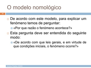 O modelo nomológico
11


        De acordo com este modelo, para explicar um
         fenómeno temos de perguntar:
           «Por        que razão o fenómeno acontece?»
        Esta pergunta deve ser entendida do seguinte
         modo:
           «De  acordo com que leis gerais, e em virtude de
             que condições iniciais, o fenómeno ocorre?»




     António Padrão | ESAS
 