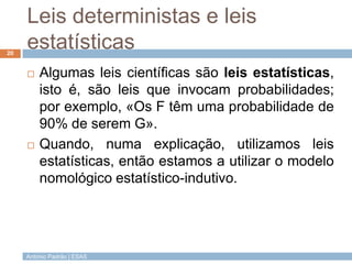 Leis deterministas e leis
20
     estatísticas
        Algumas leis científicas são leis estatísticas,
         isto é, são leis que invocam probabilidades;
         por exemplo, «Os F têm uma probabilidade de
         90% de serem G».
        Quando, numa explicação, utilizamos leis
         estatísticas, então estamos a utilizar o modelo
         nomológico estatístico-indutivo.




     António Padrão | ESAS
 