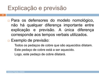 Explicação e previsão
23


        Para os defensores do modelo nomológico,
         não há qualquer diferença importante entre
         explicação e previsão. A única diferença
         corresponde aos tempos verbais utilizados.
        Exemplo de previsão:
             Todos os pedaços de cobre que são aquecidos dilatam.
             Este pedaço de cobre está a ser aquecido.
             Logo, este pedaço de cobre dilatará.




     António Padrão | ESAS
 