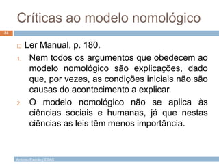 Críticas ao modelo nomológico
24


         Ler Manual, p. 180.
     1.    Nem todos os argumentos que obedecem ao
           modelo nomológico são explicações, dado
           que, por vezes, as condições iniciais não são
           causas do acontecimento a explicar.
     2.    O modelo nomológico não se aplica às
           ciências sociais e humanas, já que nestas
           ciências as leis têm menos importância.


     António Padrão | ESAS
 