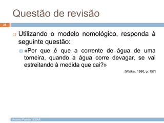 Questão de revisão
25


        Utilizando o modelo nomológico, responda à
         seguinte questão:
           «Por    que é que a corrente de água de uma
             torneira, quando a água corre devagar, se vai
             estreitando à medida que cai?»
                                               [Walker, 1990, p. 157]




     António Padrão | ESAS
 