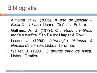 Bibliografia
26


        Almeida et al. (2008). A arte de pensar –
         Filosofia 11.º ano. Lisboa: Didáctica Editora.
        Galliano, A. G. (1979). O método científico:
         teoria e prática. São Paulo: Harper & Row.
        Losee, J. (1998). Introdução histórica à
         filosofia da ciência. Lisboa: Terramar.
        Walker, J. (1990). O grande circo da física.
         Lisboa: Gradiva.


     António Padrão | ESAS
 
