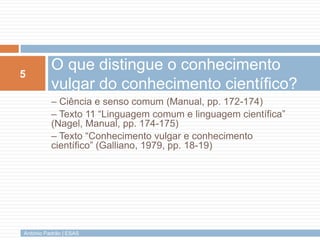 5
          O que distingue o conhecimento
          vulgar do conhecimento científico?
          – Ciência e senso comum (Manual, pp. 172-174)
          – Texto 11 “Linguagem comum e linguagem científica”
          (Nagel, Manual, pp. 174-175)
          – Texto “Conhecimento vulgar e conhecimento
          científico” (Galliano, 1979, pp. 18-19)




António Padrão | ESAS
 