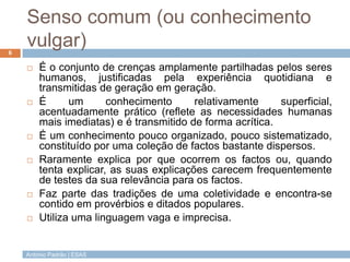 Senso comum (ou conhecimento
6
    vulgar)
       É o conjunto de crenças amplamente partilhadas pelos seres
        humanos, justificadas pela experiência quotidiana e
        transmitidas de geração em geração.
       É      um      conhecimento      relativamente     superficial,
        acentuadamente prático (reflete as necessidades humanas
        mais imediatas) e é transmitido de forma acrítica.
       É um conhecimento pouco organizado, pouco sistematizado,
        constituído por uma coleção de factos bastante dispersos.
       Raramente explica por que ocorrem os factos ou, quando
        tenta explicar, as suas explicações carecem frequentemente
        de testes da sua relevância para os factos.
       Faz parte das tradições de uma coletividade e encontra-se
        contido em provérbios e ditados populares.
       Utiliza uma linguagem vaga e imprecisa.


    António Padrão | ESAS
 