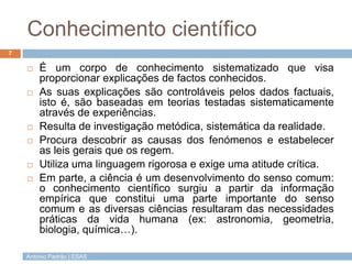 Conhecimento científico
7

       É um corpo de conhecimento sistematizado que visa
        proporcionar explicações de factos conhecidos.
       As suas explicações são controláveis pelos dados factuais,
        isto é, são baseadas em teorias testadas sistematicamente
        através de experiências.
       Resulta de investigação metódica, sistemática da realidade.
       Procura descobrir as causas dos fenómenos e estabelecer
        as leis gerais que os regem.
       Utiliza uma linguagem rigorosa e exige uma atitude crítica.
       Em parte, a ciência é um desenvolvimento do senso comum:
        o conhecimento científico surgiu a partir da informação
        empírica que constitui uma parte importante do senso
        comum e as diversas ciências resultaram das necessidades
        práticas da vida humana (ex: astronomia, geometria,
        biologia, química…).

    António Padrão | ESAS
 