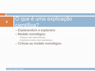 8
          O que é uma explicação
          científica?
          – Explanandum e explanans
          – Modelo nomológico
               - Dedutivo (leis deterministas)
               - Estatístico-indutivo (leis estatísticas)
          – Críticas ao modelo nomológico




António Padrão | ESAS
 