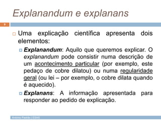 Explanandum e explanans
9


       Uma explicação científica apresenta dois
        elementos:
          Explanandum:      Aquilo que queremos explicar. O
           explanandum pode consistir numa descrição de
           um acontecimento particular (por exemplo, este
           pedaço de cobre dilatou) ou numa regularidade
           geral (ou lei – por exemplo, o cobre dilata quando
           é aquecido).
          Explanans: A informação apresentada para
           responder ao pedido de explicação.

    António Padrão | ESAS
 
