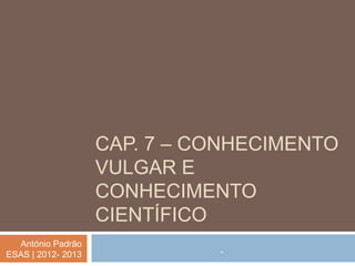 CAP. 7 – CONHECIMENTO
                    VULGAR E
                    CONHECIMENTO
                    CIENTÍFICO
  António Padrão
ESAS | 2012- 2013
                              .
 