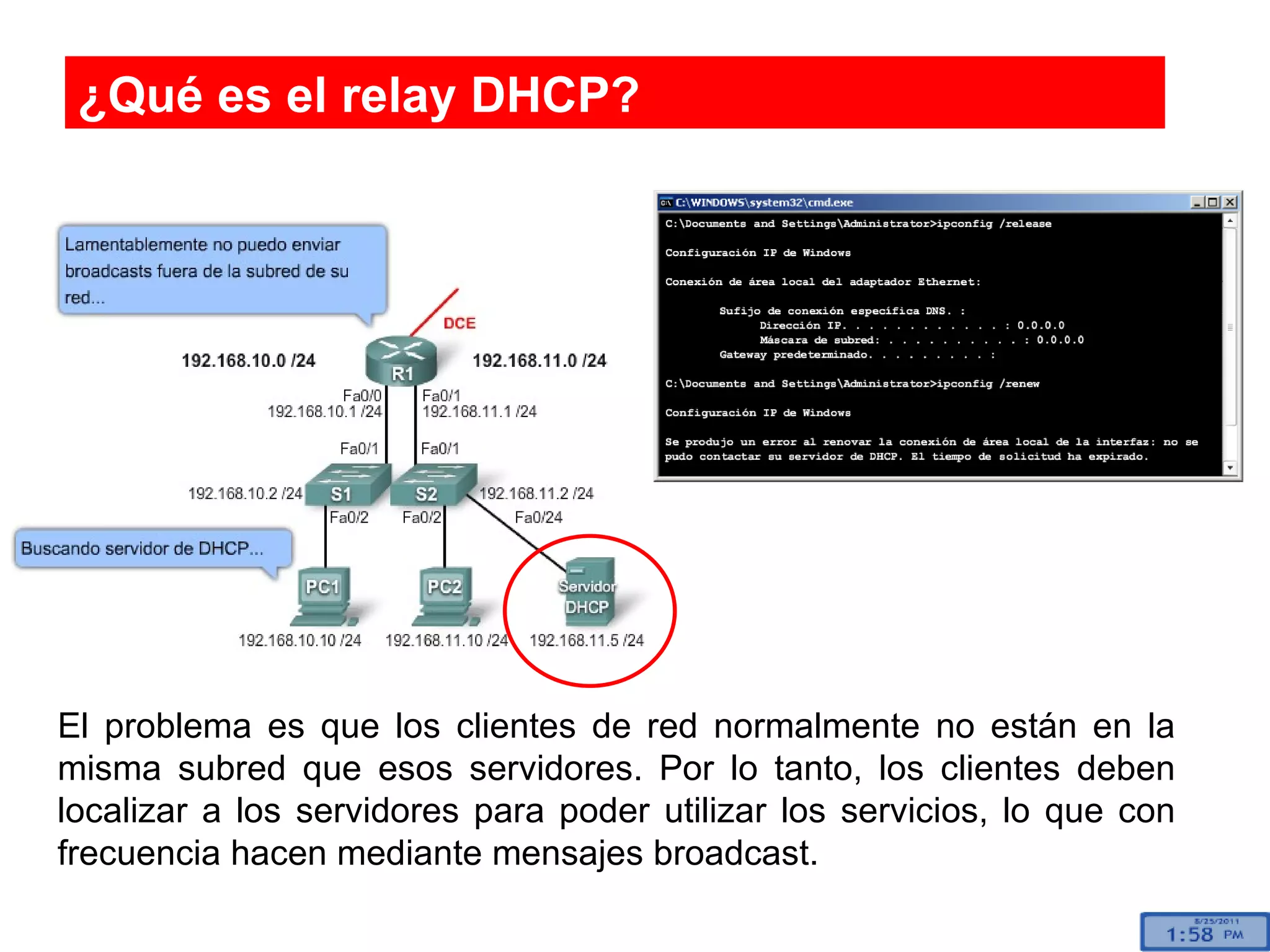 ¿Qué es el relay DHCP? El problema es que los clientes de red normalmente no están en la misma subred que esos servidores. Por lo tanto, los clientes deben localizar a los servidores para poder utilizar los servicios, lo que con frecuencia hacen mediante mensajes broadcast.  