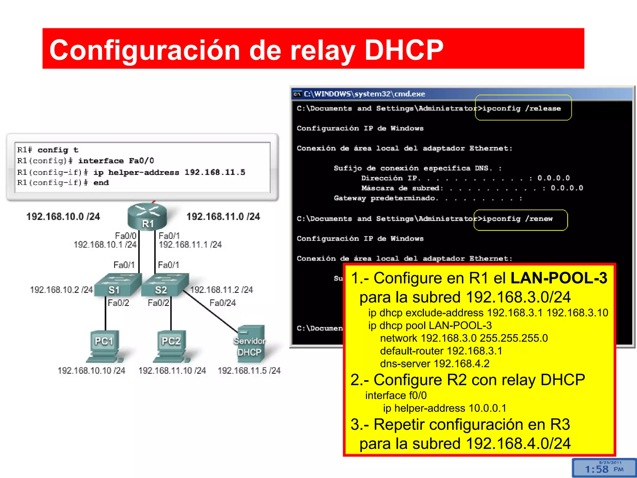 Configuración de relay DHCP 1.- Configure en R1 el  LAN-POOL-3 para la subred 192.168.3.0/24 ip dhcp exclude-address 192.168.3.1 192.168.3.10 ip dhcp pool LAN-POOL-3 network 192.168.3.0 255.255.255.0 default-router 192.168.3.1 dns-server 192.168.4.2  2.- Configure R2 con relay DHCP interface f0/0 ip helper-address 10.0.0.1 3.- Repetir configuración en R3 para la subred 192.168.4.0/24  