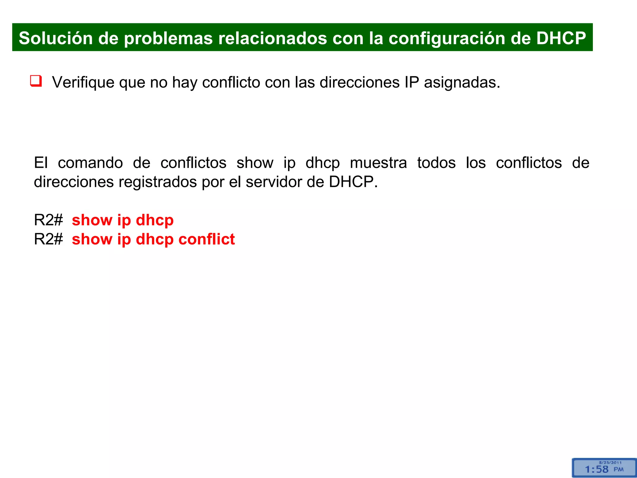 Solución de problemas relacionados con la configuración de DHCP Verifique que no hay conflicto con las direcciones IP asignadas. El comando de conflictos show ip dhcp muestra todos los conflictos de direcciones registrados por el servidor de DHCP.  R2#  show ip dhcp R2#  show ip dhcp conflict 