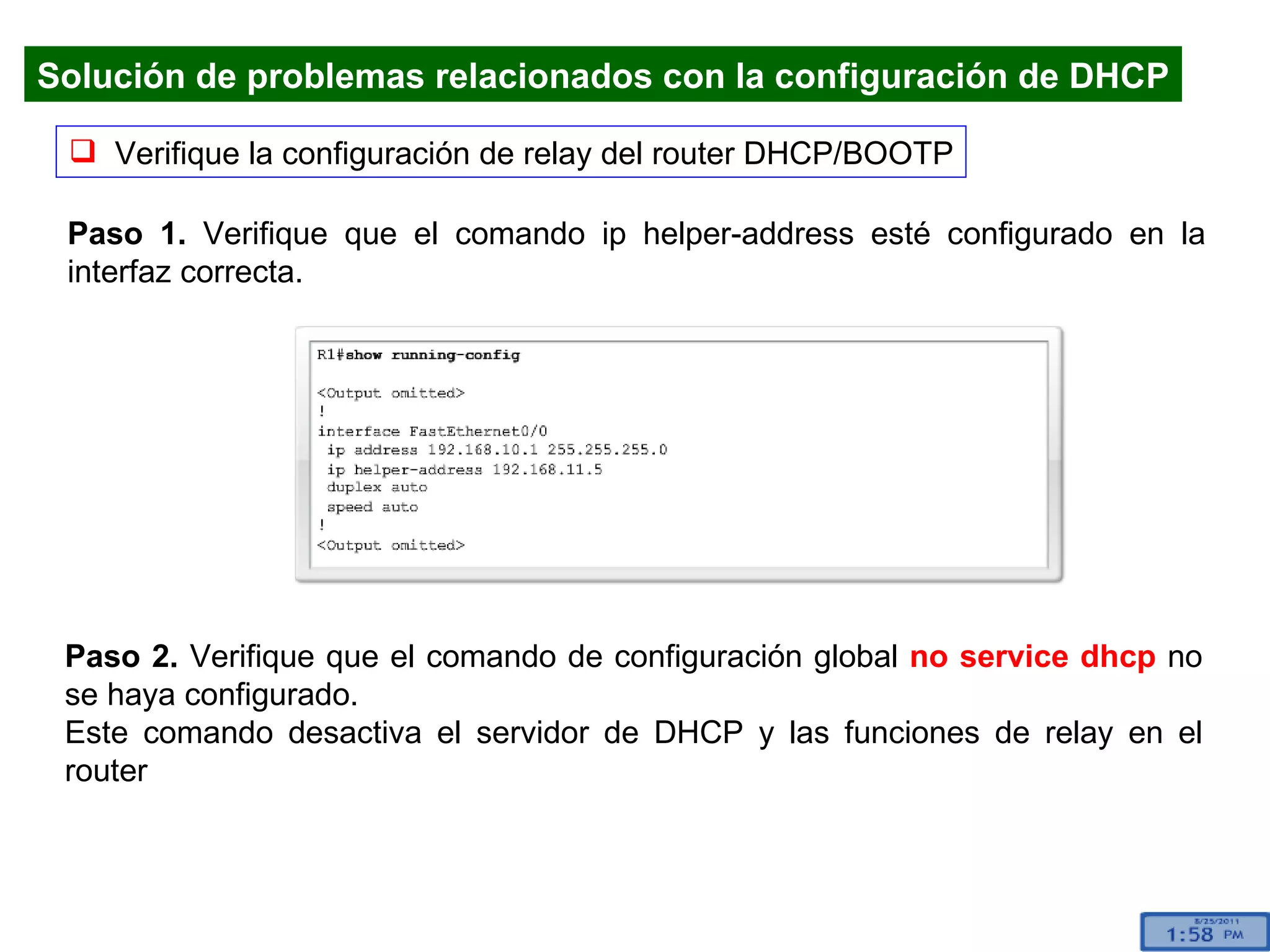 Verifique la configuración de relay del router DHCP/BOOTP Paso 1.  Verifique que el comando ip helper-address esté configurado en la interfaz correcta.  Paso 2.  Verifique que el comando de configuración global  no service dhcp  no se haya configurado. Este comando desactiva el servidor de DHCP y las funciones de relay en el router Solución de problemas relacionados con la configuración de DHCP 