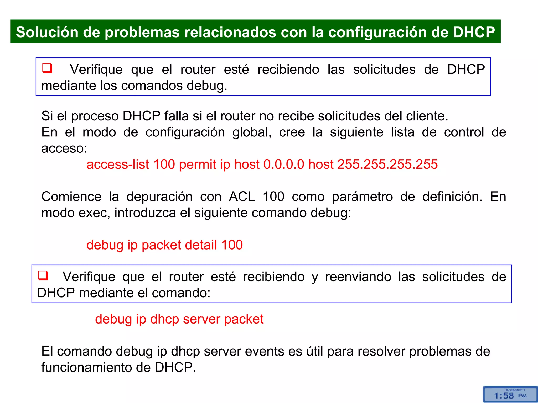 Verifique que el router esté recibiendo las solicitudes de DHCP mediante los comandos debug. Si el proceso DHCP falla si el router no recibe solicitudes del cliente.  En el modo de configuración global, cree la siguiente lista de control de acceso: access-list 100 permit ip host 0.0.0.0 host 255.255.255.255 Comience la depuración con ACL 100 como parámetro de definición. En modo exec, introduzca el siguiente comando debug:  debug ip packet detail 100 Verifique que el router esté recibiendo y reenviando las solicitudes de DHCP mediante el comando: Solución de problemas relacionados con la configuración de DHCP debug ip dhcp server packet El comando debug ip dhcp server events es útil para resolver problemas de funcionamiento de DHCP.  