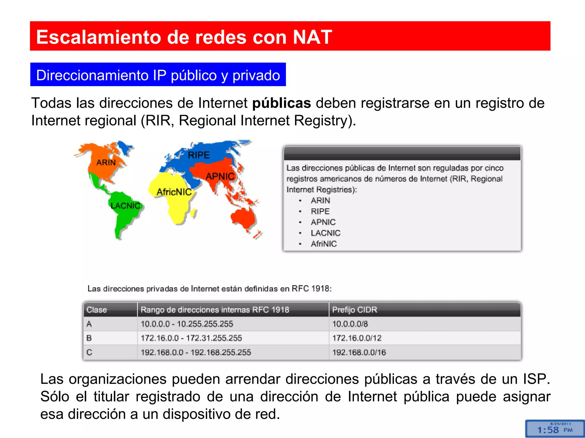 Escalamiento de redes con NAT Direccionamiento IP público y privado Todas las direcciones de Internet  públicas  deben registrarse en un registro de Internet regional (RIR, Regional Internet Registry).  Las organizaciones pueden arrendar direcciones públicas a través de un ISP. Sólo el titular registrado de una dirección de Internet pública puede asignar esa dirección a un dispositivo de red. 